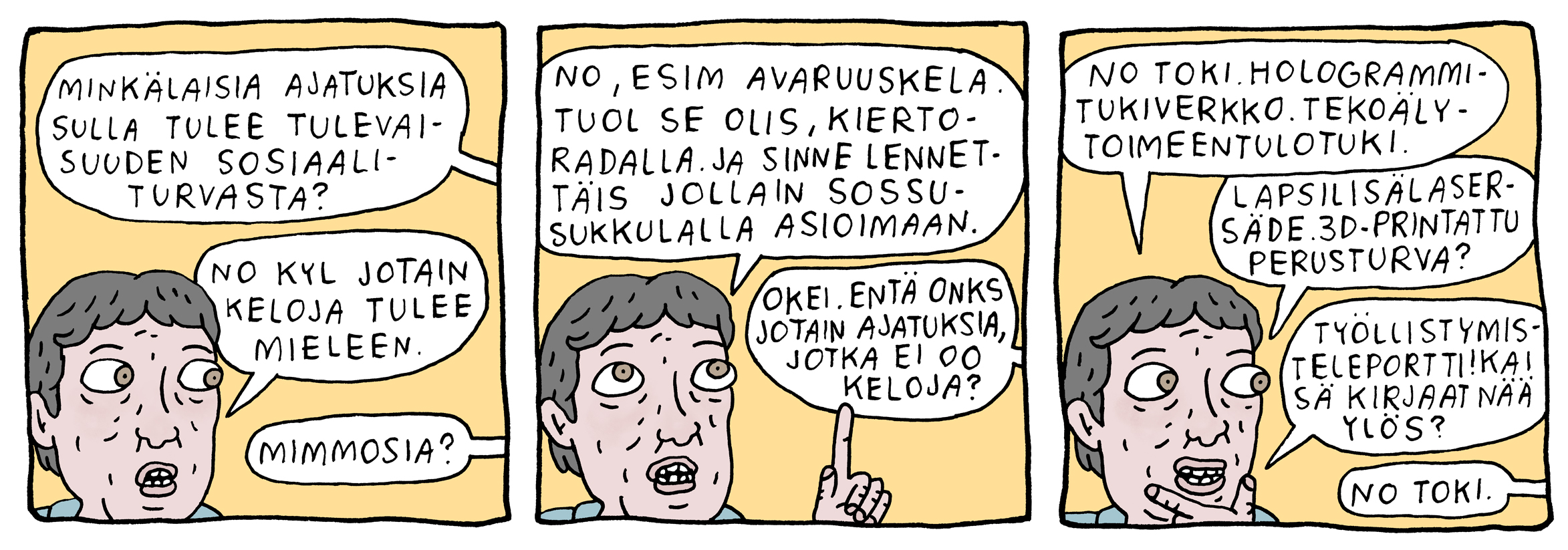 Sarjakuva sosiaaliturvadialogeista. Sarjakuvassa henkilö keskustelee ajatuksistaan liittyen tulevaisuuden sosiaaliturvaan. Hänelle tulee mieleen "keloja", esim avaruuskela, joka olisi tuolla kiertoradalla ja sinne lennettäis jollain sossusukkulalla asioimaan. Henkilöltä kysytään onko jotain ajatuksia, jotka ei oo keloja? No toki! Hologrammitukiverkko. Tekoälytoimeentulotuki. Lapsilisälasersäde. 3D-printattu perusturva. Työllistymisteleportti! Henkilö kysyy, että kirjaako kuvassa näkymätön henkilö nämä ideat ylös. Hän vastaa "no toki".